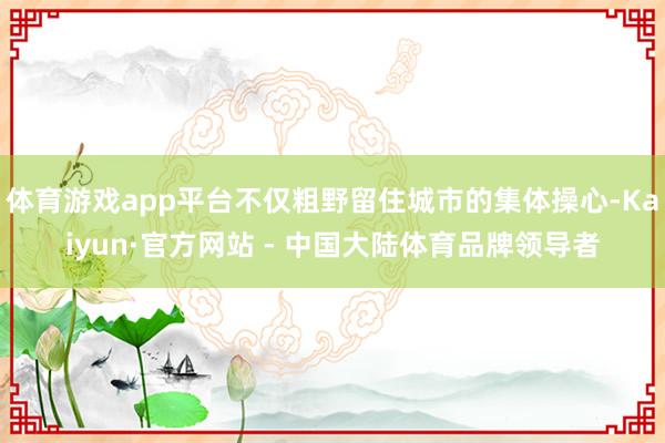 体育游戏app平台不仅粗野留住城市的集体操心-Kaiyun·官方网站 - 中国大陆体育品牌领导者