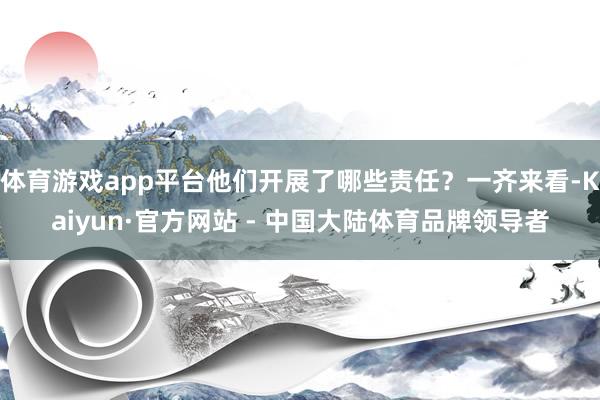 体育游戏app平台他们开展了哪些责任？一齐来看-Kaiyun·官方网站 - 中国大陆体育品牌领导者