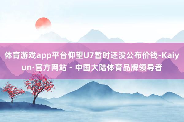 体育游戏app平台仰望U7暂时还没公布价钱-Kaiyun·官方网站 - 中国大陆体育品牌领导者