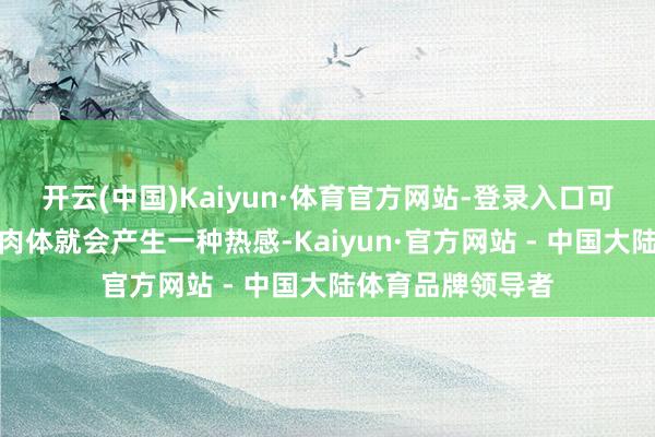开云(中国)Kaiyun·体育官方网站-登录入口可能不到十下之后肉体就会产生一种热感-Kaiyun·官方网站 - 中国大陆体育品牌领导者