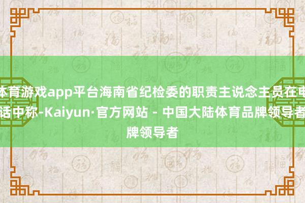 体育游戏app平台海南省纪检委的职责主说念主员在电话中称-Kaiyun·官方网站 - 中国大陆体育品牌领导者