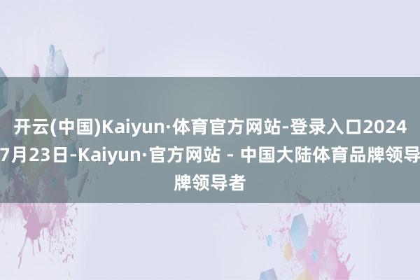 开云(中国)Kaiyun·体育官方网站-登录入口2024年7月23日-Kaiyun·官方网站 - 中国大陆体育品牌领导者