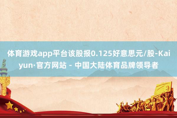 体育游戏app平台该股报0.125好意思元/股-Kaiyun·官方网站 - 中国大陆体育品牌领导者