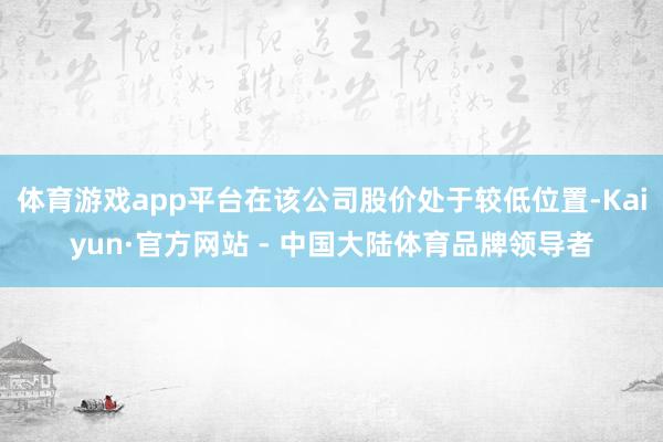 体育游戏app平台在该公司股价处于较低位置-Kaiyun·官方网站 - 中国大陆体育品牌领导者