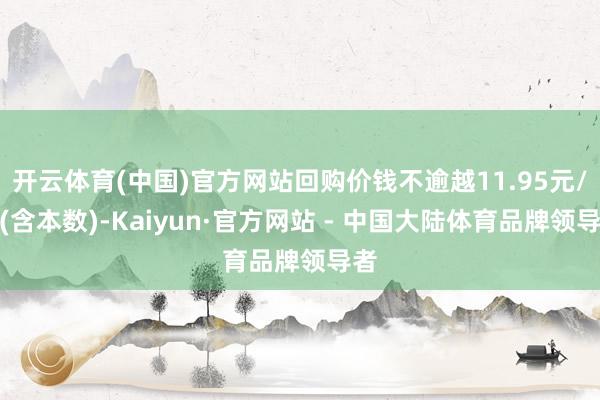 开云体育(中国)官方网站回购价钱不逾越11.95元/股(含本数)-Kaiyun·官方网站 - 中国大陆体育品牌领导者