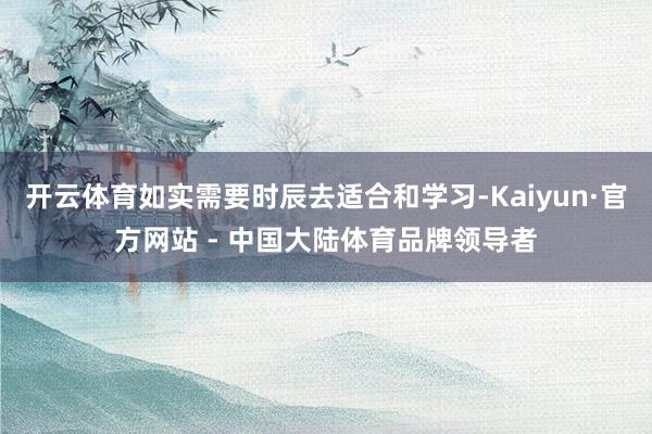 开云体育如实需要时辰去适合和学习-Kaiyun·官方网站 - 中国大陆体育品牌领导者