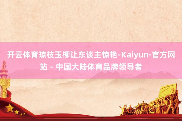 开云体育琼枝玉柳让东谈主惊艳-Kaiyun·官方网站 - 中国大陆体育品牌领导者