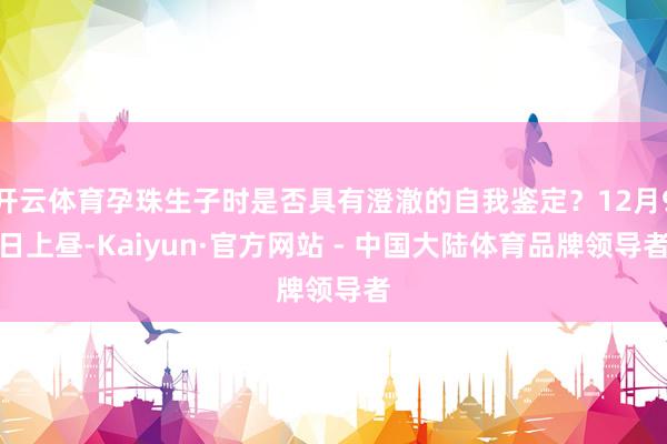 开云体育孕珠生子时是否具有澄澈的自我鉴定？12月9日上昼-Kaiyun·官方网站 - 中国大陆体育品牌领导者