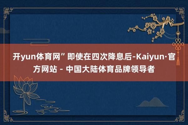 开yun体育网”　　即使在四次降息后-Kaiyun·官方网站 - 中国大陆体育品牌领导者