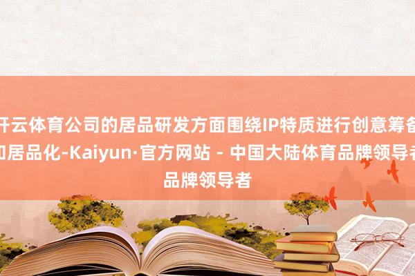 开云体育公司的居品研发方面围绕IP特质进行创意筹备和居品化-Kaiyun·官方网站 - 中国大陆体育品牌领导者