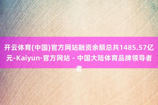 开云体育(中国)官方网站融资余额总共1485.57亿元-Kaiyun·官方网站 - 中国大陆体育品牌领导者