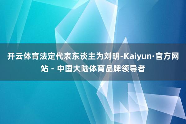 开云体育法定代表东谈主为刘明-Kaiyun·官方网站 - 中国大陆体育品牌领导者