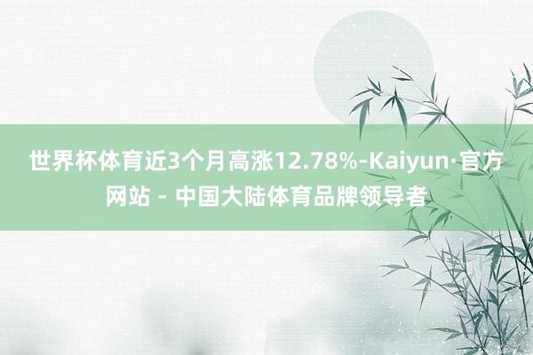 世界杯体育近3个月高涨12.78%-Kaiyun·官方网站 - 中国大陆体育品牌领导者