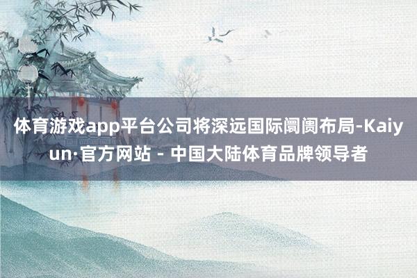 体育游戏app平台公司将深远国际阛阓布局-Kaiyun·官方网站 - 中国大陆体育品牌领导者