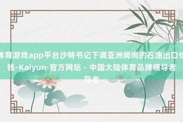 体育游戏app平台沙特书记下调亚洲阛阓的石油出口价钱-Kaiyun·官方网站 - 中国大陆体育品牌领导者