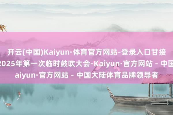 开云(中国)Kaiyun·体育官方网站-登录入口甘接头:1月24日将召开2025年第一次临时鼓吹大会-Kaiyun·官方网站 - 中国大陆体育品牌领导者