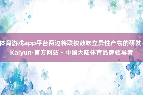 体育游戏app平台两边将联袂鼓吹立异性产物的研发-Kaiyun·官方网站 - 中国大陆体育品牌领导者