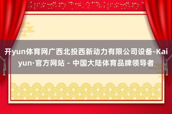 开yun体育网广西北投西新动力有限公司设备-Kaiyun·官方网站 - 中国大陆体育品牌领导者