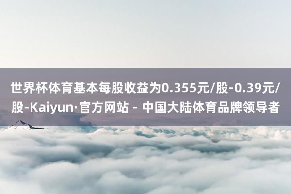 世界杯体育基本每股收益为0.355元/股-0.39元/股-Kaiyun·官方网站 - 中国大陆体育品牌领导者