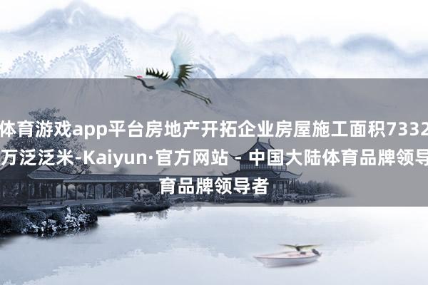 体育游戏app平台房地产开拓企业房屋施工面积733247万泛泛米-Kaiyun·官方网站 - 中国大陆体育品牌领导者