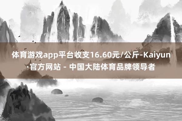 体育游戏app平台收支16.60元/公斤-Kaiyun·官方网站 - 中国大陆体育品牌领导者