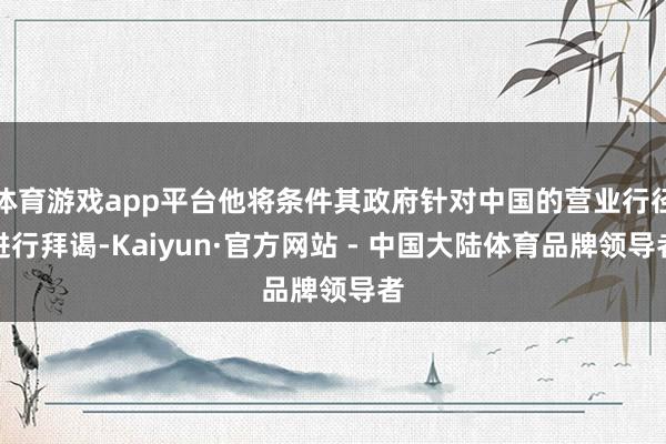 体育游戏app平台他将条件其政府针对中国的营业行径进行拜谒-Kaiyun·官方网站 - 中国大陆体育品牌领导者