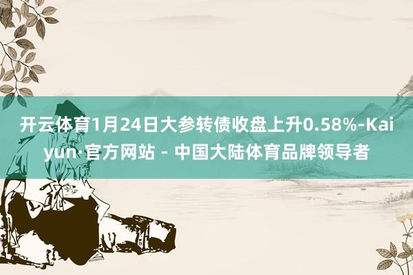 开云体育1月24日大参转债收盘上升0.58%-Kaiyun·官方网站 - 中国大陆体育品牌领导者