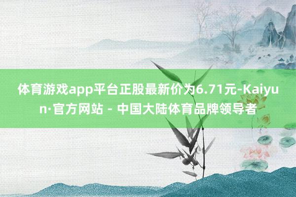 体育游戏app平台正股最新价为6.71元-Kaiyun·官方网站 - 中国大陆体育品牌领导者