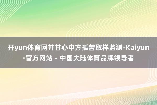 开yun体育网并甘心中方孤苦取样监测-Kaiyun·官方网站 - 中国大陆体育品牌领导者