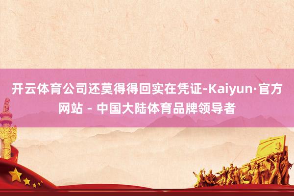 开云体育公司还莫得得回实在凭证-Kaiyun·官方网站 - 中国大陆体育品牌领导者