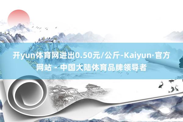 开yun体育网进出0.50元/公斤-Kaiyun·官方网站 - 中国大陆体育品牌领导者