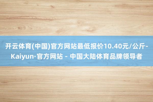 开云体育(中国)官方网站最低报价10.40元/公斤-Kaiyun·官方网站 - 中国大陆体育品牌领导者