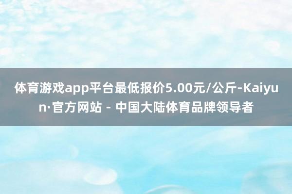 体育游戏app平台最低报价5.00元/公斤-Kaiyun·官方网站 - 中国大陆体育品牌领导者