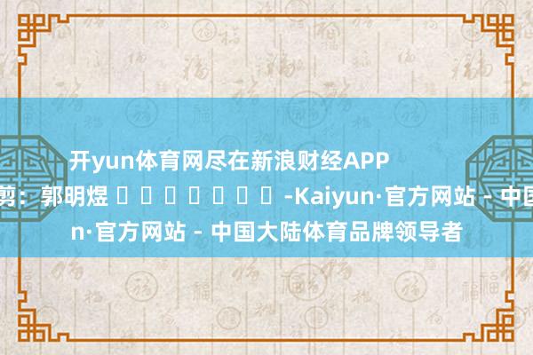开yun体育网尽在新浪财经APP 拖累裁剪:郭明煜 -Kaiyun·官方网站 - 中国大陆体育品牌领导者