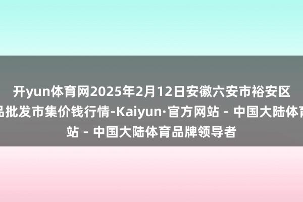 开yun体育网2025年2月12日安徽六安市裕安区紫竹林农居品批发市集价钱行情-Kaiyun·官方网站 - 中国大陆体育品牌领导者