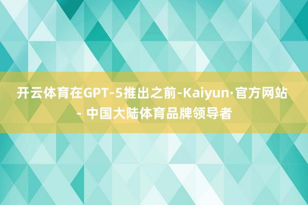 开云体育在GPT-5推出之前-Kaiyun·官方网站 - 中国大陆体育品牌领导者