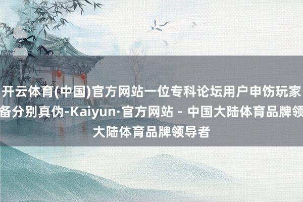 开云体育(中国)官方网站一位专科论坛用户申饬玩家要防备分别真伪-Kaiyun·官方网站 - 中国大陆体育品牌领导者