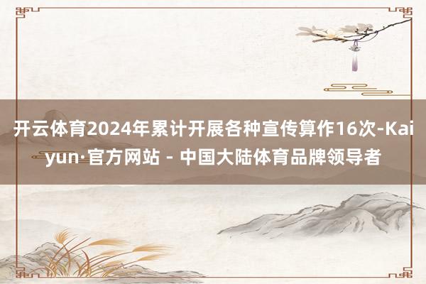 开云体育2024年累计开展各种宣传算作16次-Kaiyun·官方网站 - 中国大陆体育品牌领导者