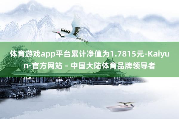 体育游戏app平台累计净值为1.7815元-Kaiyun·官方网站 - 中国大陆体育品牌领导者