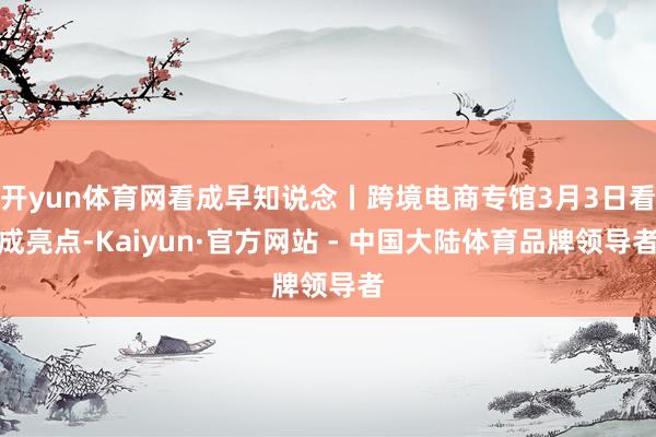 开yun体育网看成早知说念丨跨境电商专馆3月3日看成亮点-Kaiyun·官方网站 - 中国大陆体育品牌领导者