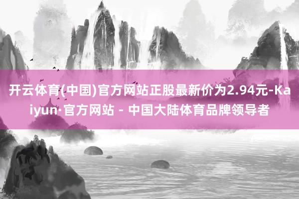 开云体育(中国)官方网站正股最新价为2.94元-Kaiyun·官方网站 - 中国大陆体育品牌领导者