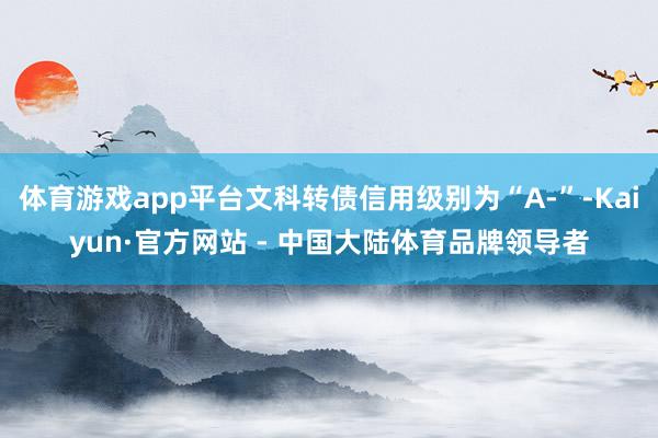体育游戏app平台文科转债信用级别为“A-”-Kaiyun·官方网站 - 中国大陆体育品牌领导者