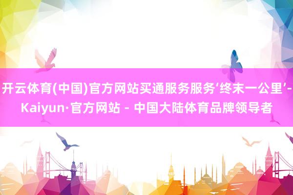 开云体育(中国)官方网站买通服务服务‘终末一公里’-Kaiyun·官方网站 - 中国大陆体育品牌领导者