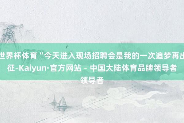 世界杯体育“今天进入现场招聘会是我的一次追梦再出征-Kaiyun·官方网站 - 中国大陆体育品牌领导者