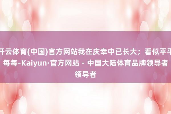 开云体育(中国)官方网站我在庆幸中已长大；看似平平每每-Kaiyun·官方网站 - 中国大陆体育品牌领导者