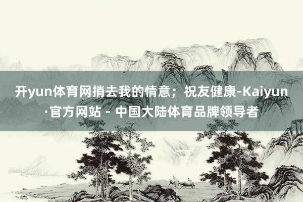 开yun体育网捎去我的情意；祝友健康-Kaiyun·官方网站 - 中国大陆体育品牌领导者