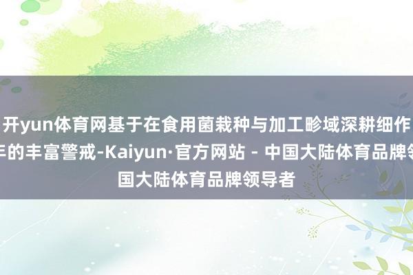 开yun体育网基于在食用菌栽种与加工畛域深耕细作十余年的丰富警戒-Kaiyun·官方网站 - 中国大陆体育品牌领导者