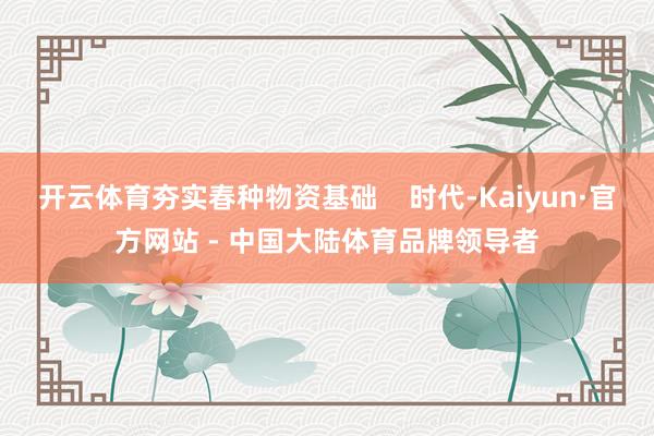 开云体育夯实春种物资基础    时代-Kaiyun·官方网站 - 中国大陆体育品牌领导者