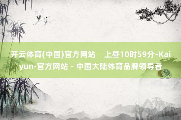 开云体育(中国)官方网站    上昼10时59分-Kaiyun·官方网站 - 中国大陆体育品牌领导者