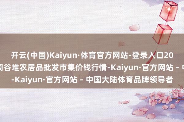 开云(中国)Kaiyun·体育官方网站-登录入口2025年4月16日安徽合肥周谷堆农居品批发市集价钱行情-Kaiyun·官方网站 - 中国大陆体育品牌领导者